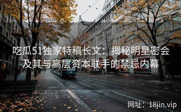 吃瓜51独家特稿长文：揭秘明星密会及其与高层资本联手的禁忌内幕
