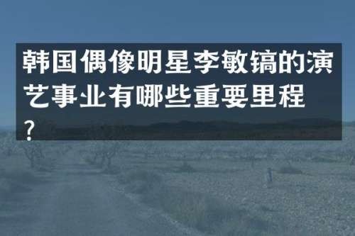 韩国偶像明星李敏镐的演艺事业有哪些重要里程碑？
