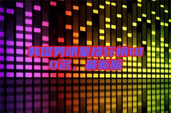 韩国男明星排行榜100名，最新版