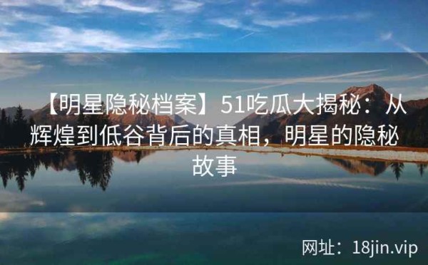 【明星隐秘档案】51吃瓜大揭秘：从辉煌到低谷背后的真相，明星的隐秘故事
