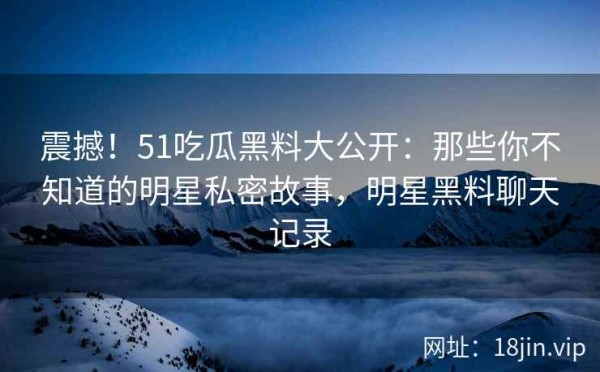震撼！51吃瓜黑料大公开：那些你不知道的明星私密故事，明星黑料聊天记录
