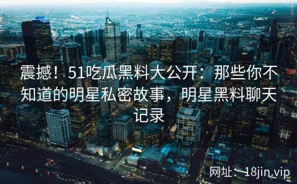 震撼！51吃瓜黑料大公开：那些你不知道的明星私密故事，明星黑料聊天记录