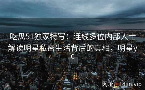 吃瓜51独家特写：连线多位内部人士解读明星私密生活背后的真相，明星yc