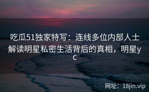 吃瓜51独家特写：连线多位内部人士解读明星私密生活背后的真相，明星yc