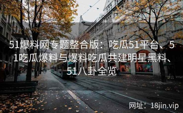 51爆料网专题整合版：吃瓜51平台、51吃瓜爆料与爆料吃瓜共建明星黑料、51八卦全览