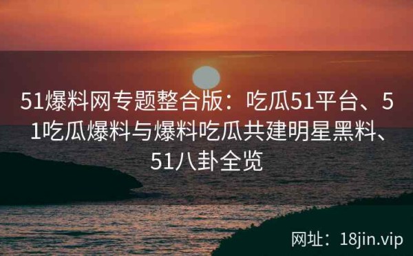 51爆料网专题整合版：吃瓜51平台、51吃瓜爆料与爆料吃瓜共建明星黑料、51八卦全览