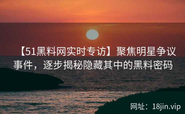 【51黑料网实时专访】聚焦明星争议事件，逐步揭秘隐藏其中的黑料密码