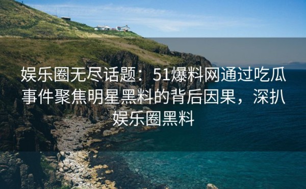 娱乐圈无尽话题：51爆料网通过吃瓜事件聚焦明星黑料的背后因果，深扒娱乐圈黑料