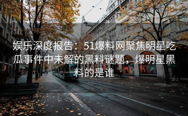 娱乐深度报告：51爆料网聚焦明星吃瓜事件中未解的黑料谜题，爆明星黑料的是谁