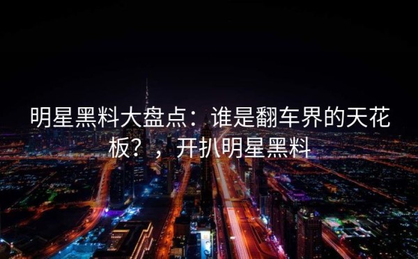 明星黑料大盘点：谁是翻车界的天花板？，开扒明星黑料