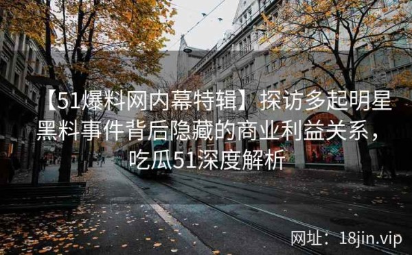 【51爆料网内幕特辑】探访多起明星黑料事件背后隐藏的商业利益关系，吃瓜51深度解析