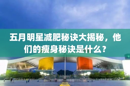 五月明星减肥秘诀大揭秘，他们的瘦身秘诀是什么？