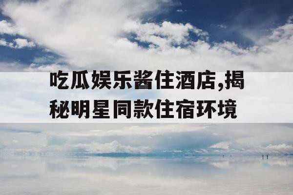 吃瓜娱乐酱住酒店,揭秘明星同款住宿环境