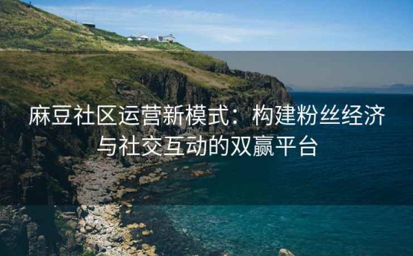 麻豆社区运营新模式：构建粉丝经济与社交互动的双赢平台