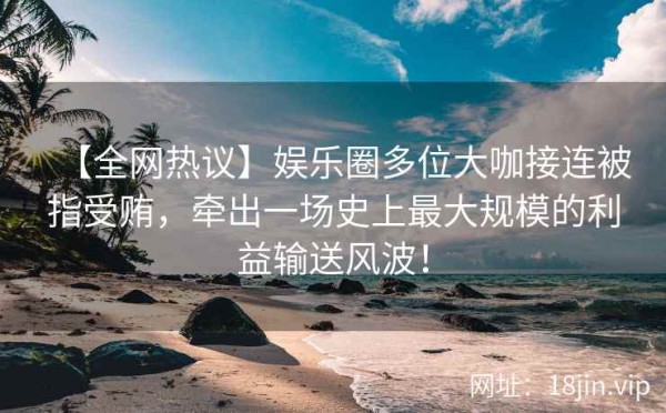 【全网热议】娱乐圈多位大咖接连被指受贿，牵出一场史上最大规模的利益输送风波！