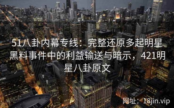 51八卦内幕专线：完整还原多起明星黑料事件中的利益输送与暗示，421明星八卦原文