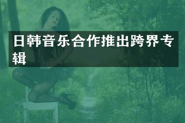 日韩音乐合作推出跨界专辑