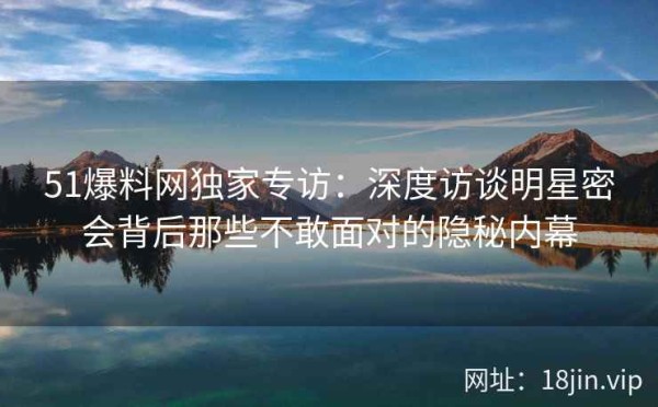 51爆料网独家专访：深度访谈明星密会背后那些不敢面对的隐秘内幕