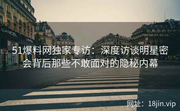 51爆料网独家专访：深度访谈明星密会背后那些不敢面对的隐秘内幕