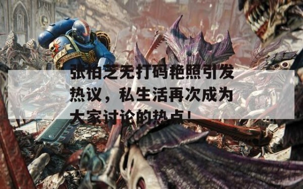 张柏芝无打码艳照引发热议，私生活再次成为大家讨论的热点！