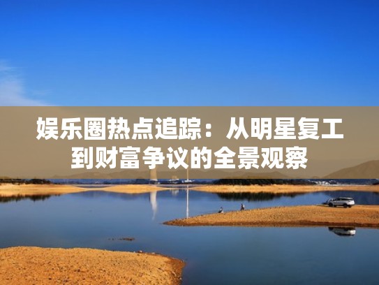 娱乐圈热点追踪：从明星复工到财富争议的全景观察