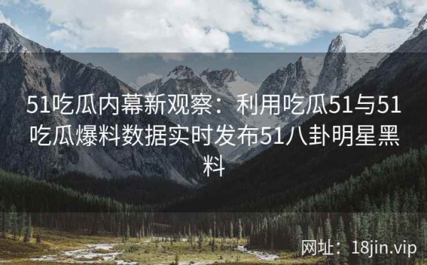 51吃瓜内幕新观察：利用吃瓜51与51吃瓜爆料数据实时发布51八卦明星黑料