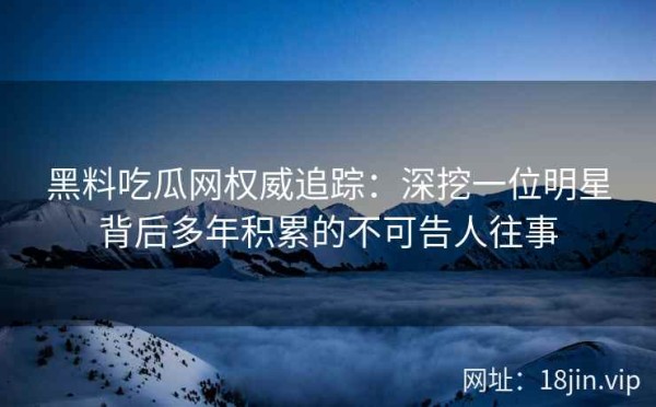 黑料吃瓜网权威追踪：深挖一位明星背后多年积累的不可告人往事