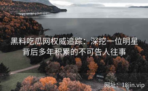 黑料吃瓜网权威追踪：深挖一位明星背后多年积累的不可告人往事