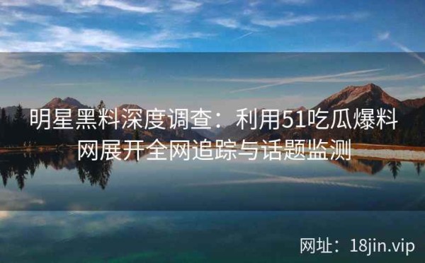 明星黑料深度调查：利用51吃瓜爆料网展开全网追踪与话题监测