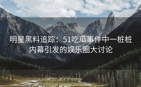 明星黑料追踪：51吃瓜事件中一桩桩内幕引发的娱乐圈大讨论