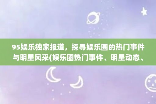 95娱乐独家报道，探寻娱乐圈的热门事件与明星风采(娱乐圈热门事件、明星动态、影视作品、综艺节目热播)