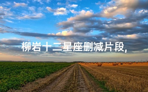 柳岩十二星座删减片段,揭露星座秘密-完整内容解析