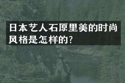日本艺人石原里美的时尚风格是怎样的？