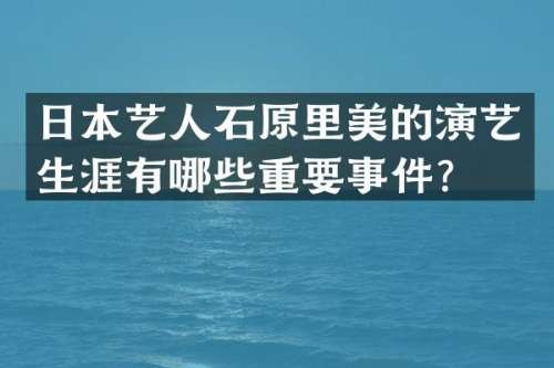日本艺人石原里美的演艺生涯有哪些重要事件？