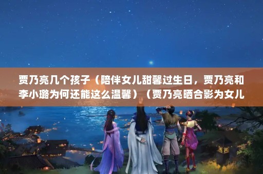 贾乃亮几个孩子（陪伴女儿甜馨过生日，贾乃亮和李小璐为何还能这么温馨）（贾乃亮晒合影为女儿甜馨庆生）