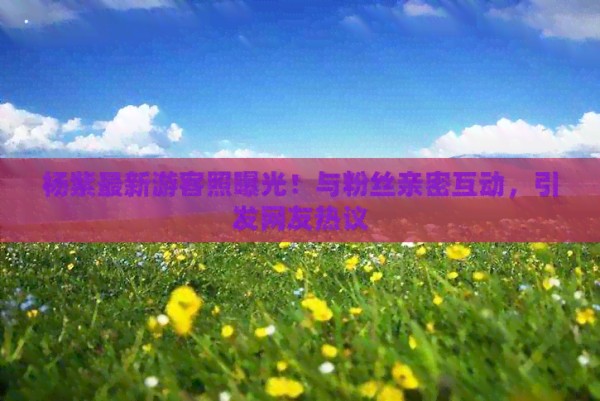 杨紫最新游客照曝光！与粉丝亲密互动，引发网友热议