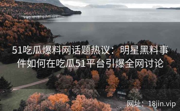 51吃瓜爆料网话题热议：明星黑料事件如何在吃瓜51平台引爆全网讨论