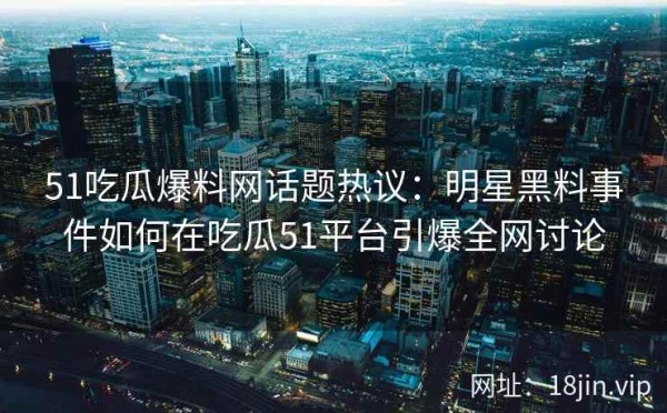 51吃瓜爆料网话题热议：明星黑料事件如何在吃瓜51平台引爆全网讨论
