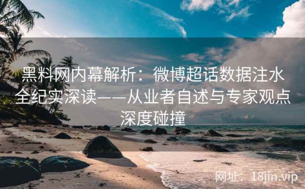 黑料网内幕解析：微博超话数据注水全纪实深读——从业者自述与专家观点深度碰撞