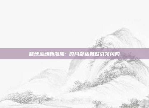 篮球运动新潮流: 时尚舒适鞋款引领风向