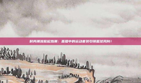 时尚潮流掀起热潮:直播中的运动套装引领篮球风向!