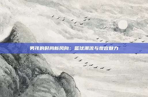 男孩的时尚新风向:篮球潮流与妆容魅力