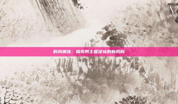 时尚潮流:探索男士篮球袜的新风向