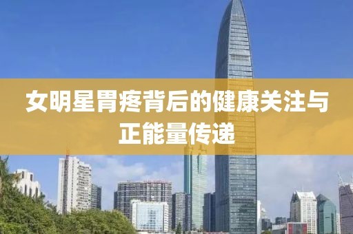 女明星胃疼背后的健康关注与正能量传递