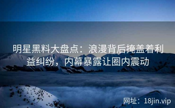 明星黑料大盘点：浪漫背后掩盖着利益纠纷，内幕暴露让圈内震动