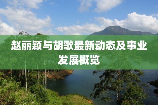 赵丽颖与胡歌最新动态及事业发展概览