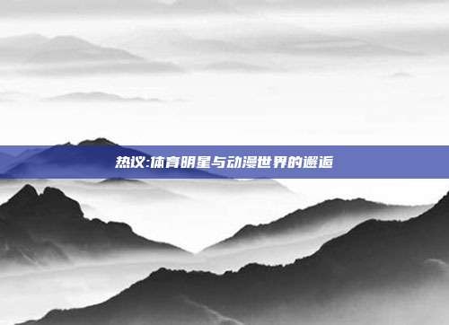 热议:体育明星与动漫世界的邂逅