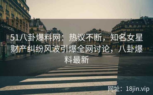 51八卦爆料网：热议不断，知名女星财产纠纷风波引爆全网讨论，八卦爆料最新
