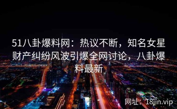 51八卦爆料网：热议不断，知名女星财产纠纷风波引爆全网讨论，八卦爆料最新