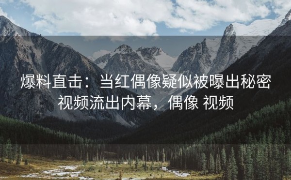 爆料直击：当红偶像疑似被曝出秘密视频流出内幕，偶像 视频